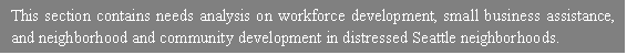 Text Box: This section contains needs analysis on workforce development, small business assistance, and neighborhood and community development in distressed Seattle neighborhoods.  
