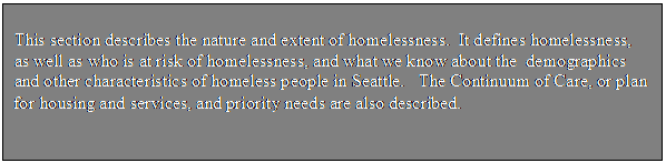 Text Box: This section describes the nature and extent of homelessness. It defines homelessness, as well as who is at risk of homelessness, and what we know about the demographics and other characteristics of homeless people in Seattle. The Continuum of Care, or plan for housing and services, and priority needs are also described.