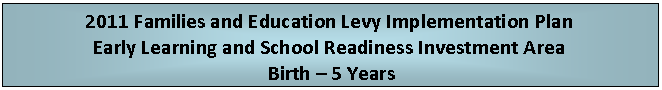 Text Box: 2011 Families and Education Levy Implementation Plan
Early Learning and School Readiness Investment Area
 Birth  5 Years
